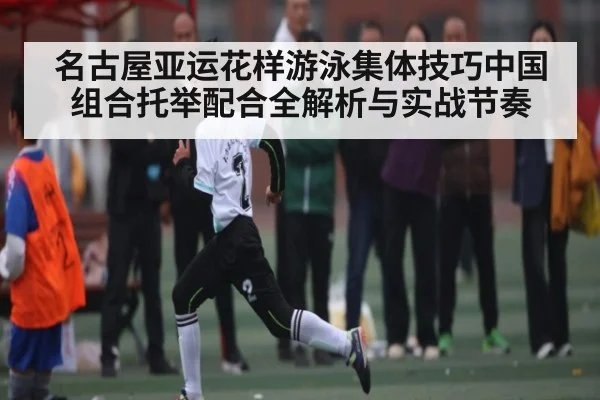 名古屋亚运花样游泳集体技巧中国组合托举配合全解析与实战节奏（kaiyun）