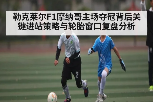 勒克莱尔F1摩纳哥主场夺冠背后关键进站策略与轮胎窗口复盘分析 | kaiyun