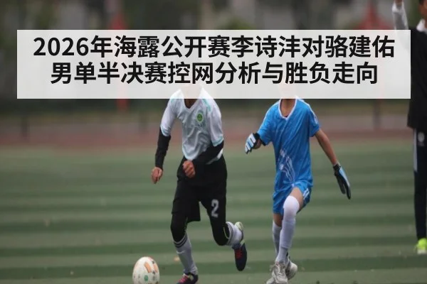 2026年海露公开赛李诗沣对骆建佑男单半决赛控网分析与胜负走向 - kaiyun